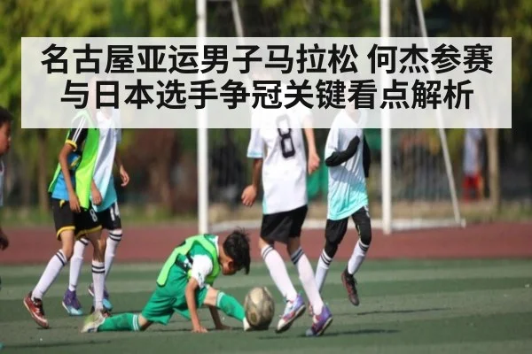 名古屋亚运男子马拉松 何杰参赛与日本选手争冠关键看点解析（kaiyun）