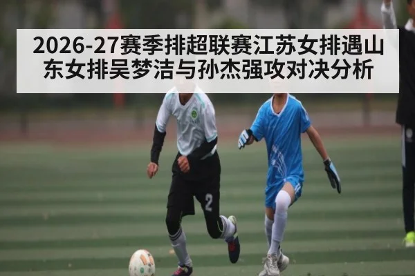 2026-27赛季排超联赛江苏女排遇山东女排吴梦洁与孙杰强攻对决分析（kaiyun）