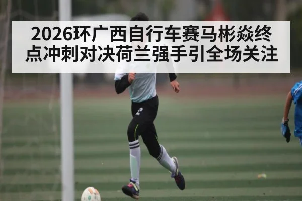 2026环广西自行车赛马彬焱终点冲刺对决荷兰强手引全场关注（kaiyun）