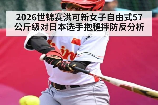 2026世锦赛洪可新女子自由式57公斤级对日本选手抱腿摔防反分析（kaiyun）